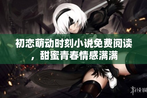 初恋萌动时刻小说免费阅读，甜蜜青春情感满满