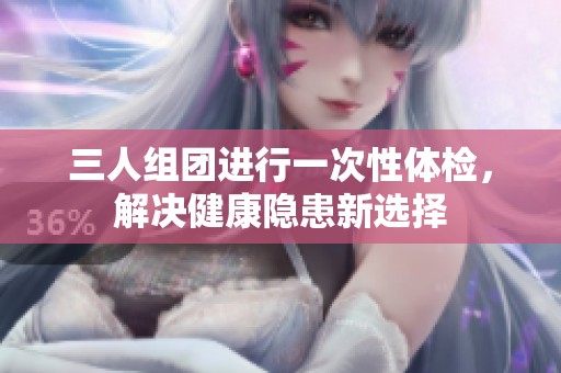 三人组团进行一次性体检，解决健康隐患新选择