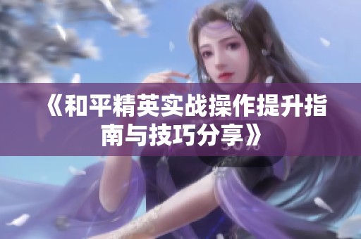 《和平精英实战操作提升指南与技巧分享》