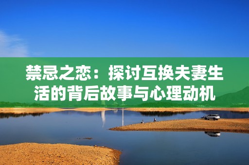禁忌之恋：探讨互换夫妻生活的背后故事与心理动机