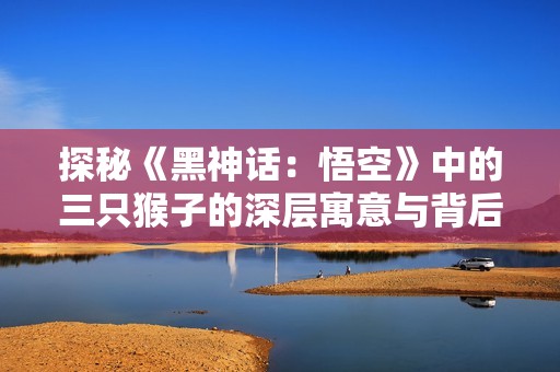 探秘《黑神话：悟空》中的三只猴子的深层寓意与背后故事