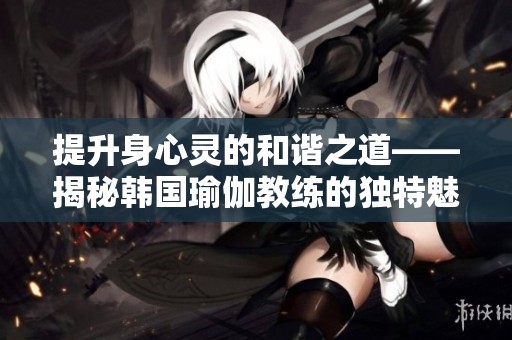 提升身心灵的和谐之道——揭秘韩国瑜伽教练的独特魅力