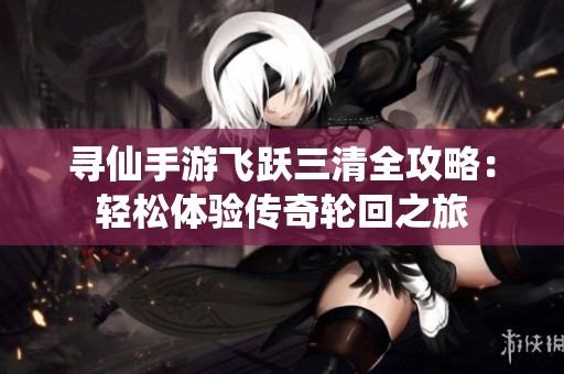 寻仙手游飞跃三清全攻略：轻松体验传奇轮回之旅