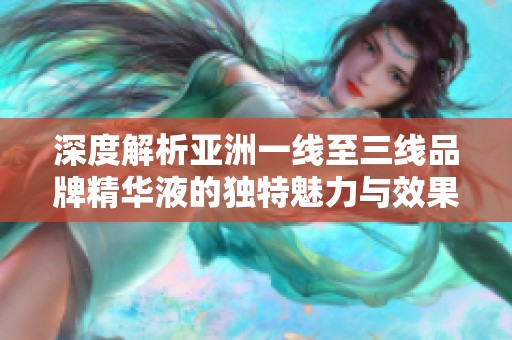 深度解析亚洲一线至三线品牌精华液的独特魅力与效果