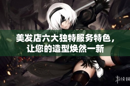美发店六大独特服务特色，让您的造型焕然一新