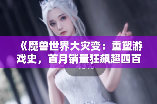 《魔兽世界大灾变：重塑游戏史，首月销量狂飙超四百万》