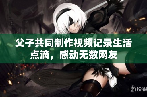 父子共同制作视频记录生活点滴，感动无数网友