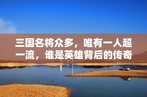 三国名将众多，唯有一人超一流，谁是英雄背后的传奇人物
