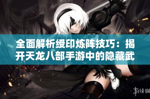 全面解析绶印炼阵技巧：揭开天龙八部手游中的隐藏武器奥秘