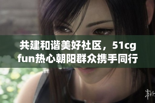 共建和谐美好社区，51cgfun热心朝阳群众携手同行