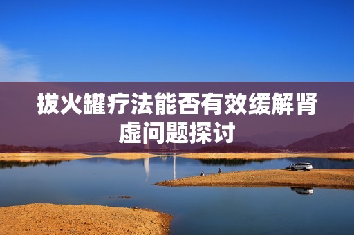 拔火罐疗法能否有效缓解肾虚问题探讨