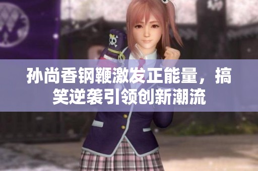 孙尚香钢鞭激发正能量，搞笑逆袭引领创新潮流