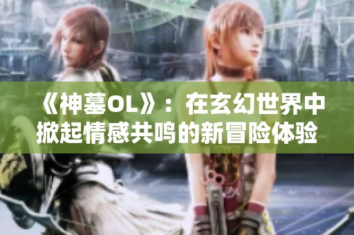 《神墓OL》：在玄幻世界中掀起情感共鸣的新冒险体验