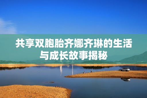 共享双胞胎齐娜齐琳的生活与成长故事揭秘