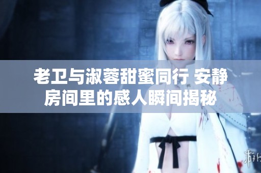 老卫与淑蓉甜蜜同行 安静房间里的感人瞬间揭秘