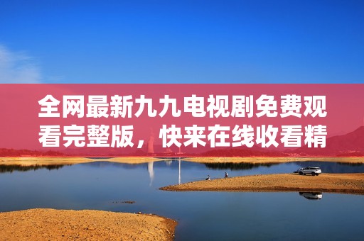 全网最新九九电视剧免费观看完整版，快来在线收看精彩剧情！