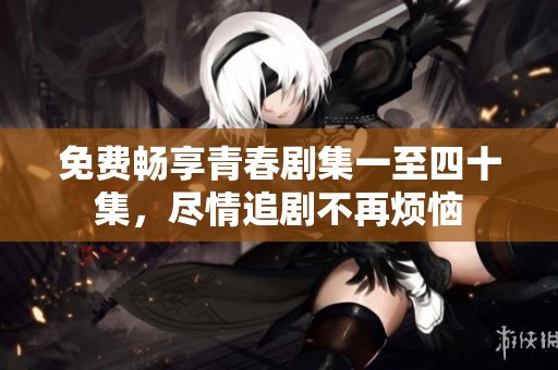 免费畅享青春剧集一至四十集，尽情追剧不再烦恼