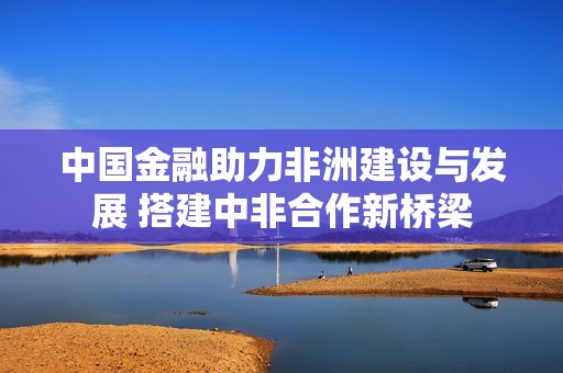 中国金融助力非洲建设与发展 搭建中非合作新桥梁