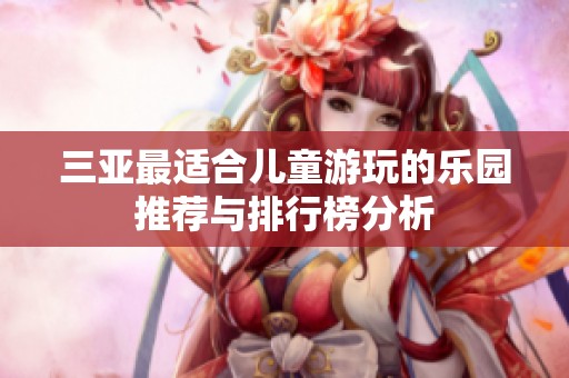 三亚最适合儿童游玩的乐园推荐与排行榜分析