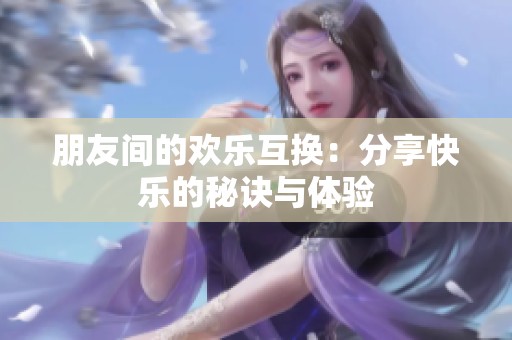 朋友间的欢乐互换：分享快乐的秘诀与体验