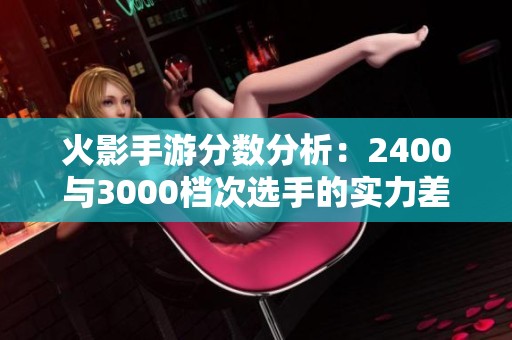 火影手游分数分析：2400与3000档次选手的实力差异探讨