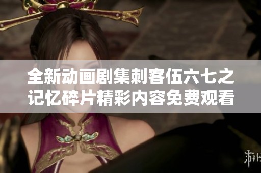 全新动画剧集刺客伍六七之记忆碎片精彩内容免费观看指南