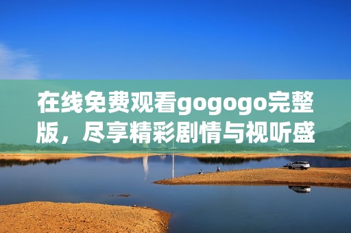 在线免费观看gogogo完整版，尽享精彩剧情与视听盛宴