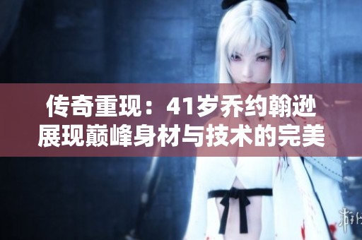 传奇重现：41岁乔约翰逊展现巅峰身材与技术的完美融合