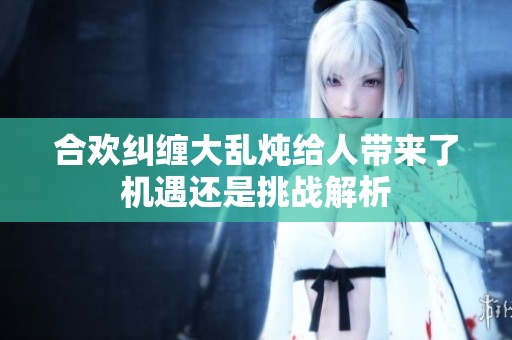 合欢纠缠大乱炖给人带来了机遇还是挑战解析