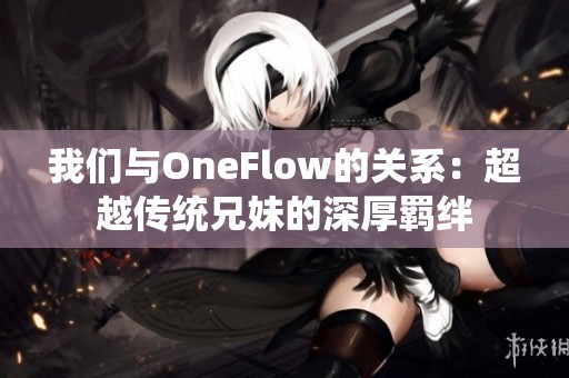 我们与OneFlow的关系：超越传统兄妹的深厚羁绊