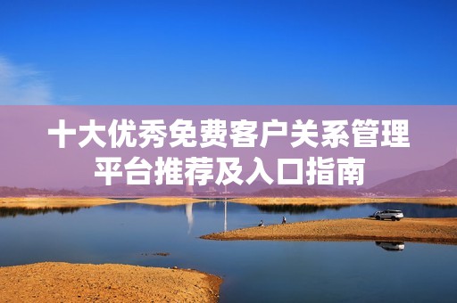 十大优秀免费客户关系管理平台推荐及入口指南