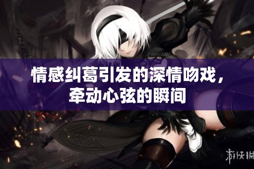 情感纠葛引发的深情吻戏，牵动心弦的瞬间