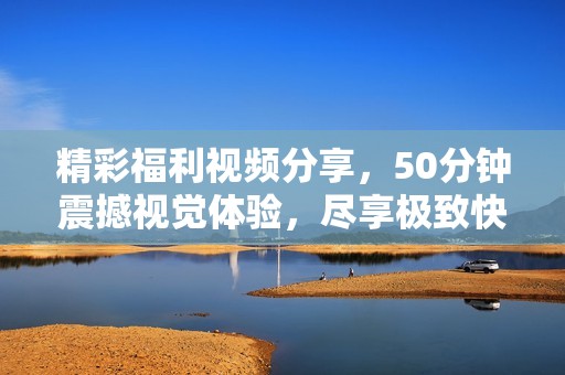 精彩福利视频分享，50分钟震撼视觉体验，尽享极致快感
