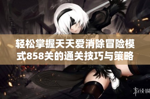 轻松掌握天天爱消除冒险模式858关的通关技巧与策略