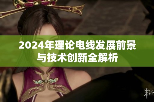 2024年理论电线发展前景与技术创新全解析