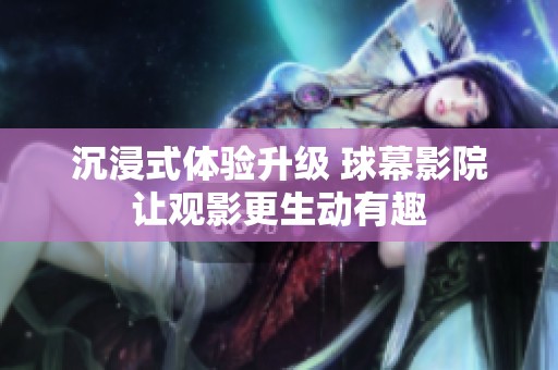 沉浸式体验升级 球幕影院让观影更生动有趣