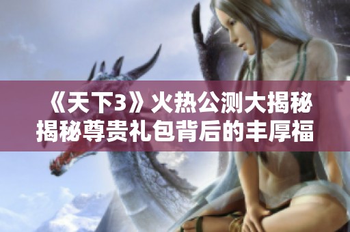 《天下3》火热公测大揭秘揭秘尊贵礼包背后的丰厚福利内容