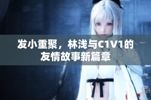 发小重聚，林浅与C1V1的友情故事新篇章