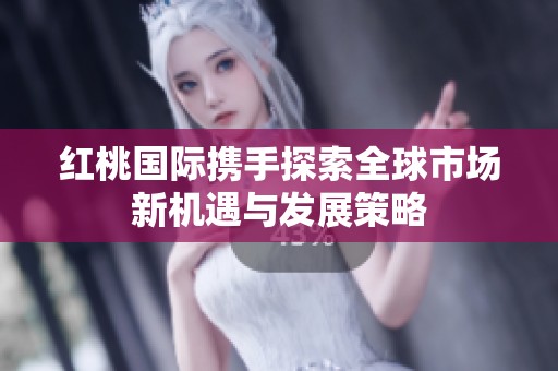 红桃国际携手探索全球市场新机遇与发展策略