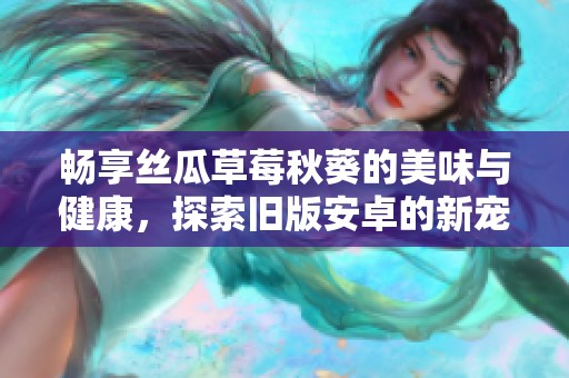 畅享丝瓜草莓秋葵的美味与健康，探索旧版安卓的新宠