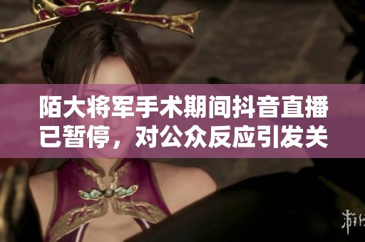 陌大将军手术期间抖音直播已暂停，对公众反应引发关注