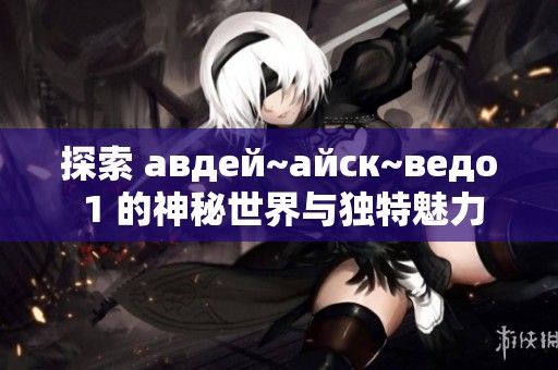 探索 авдей~айск~ведо 1 的神秘世界与独特魅力