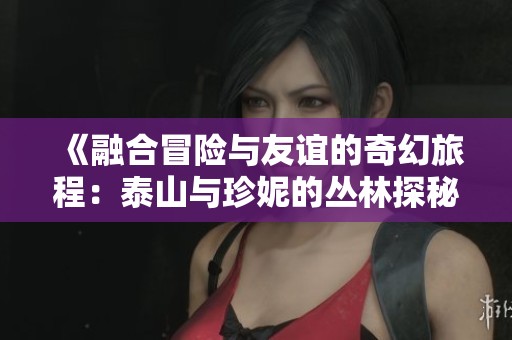 《融合冒险与友谊的奇幻旅程：泰山与珍妮的丛林探秘》