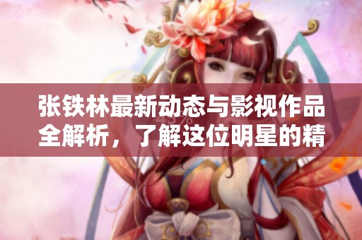 张铁林最新动态与影视作品全解析，了解这位明星的精彩生活