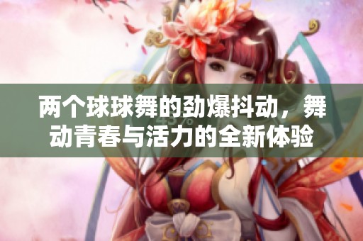 两个球球舞的劲爆抖动，舞动青春与活力的全新体验