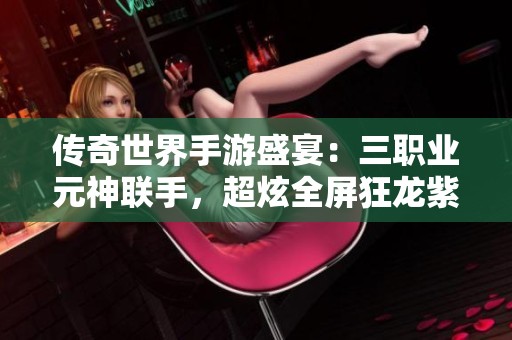 传奇世界手游盛宴：三职业元神联手，超炫全屏狂龙紫电震撼来袭