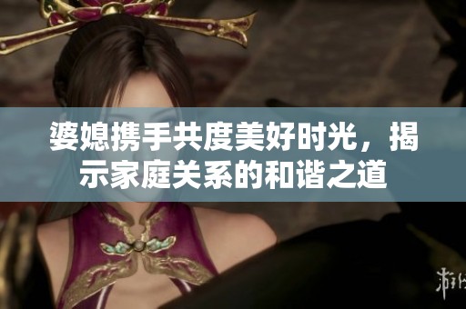 婆媳携手共度美好时光，揭示家庭关系的和谐之道