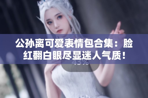 公孙离可爱表情包合集：脸红翻白眼尽显迷人气质！