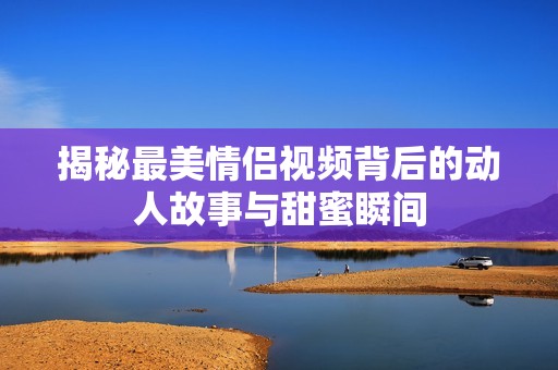 揭秘最美情侣视频背后的动人故事与甜蜜瞬间