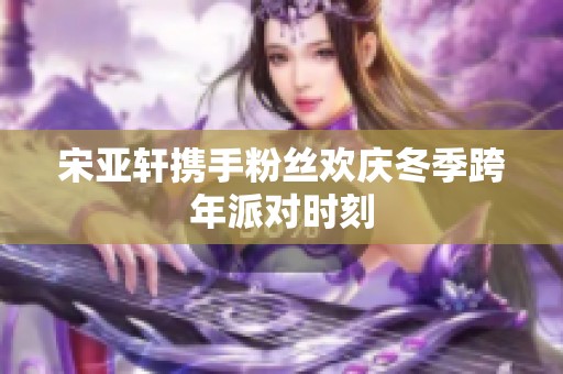 宋亚轩携手粉丝欢庆冬季跨年派对时刻